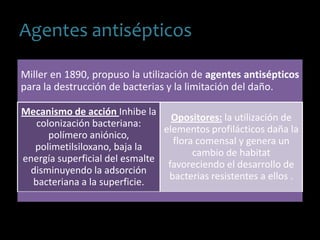 Agentes antisépticos
Miller en 1890, propuso la utilización de agentes antisépticos
para la destrucción de bacterias y la limitación del daño.
Mecanismo de acción Inhibe la
colonización bacteriana:
polímero aniónico,
polimetilsiloxano, baja la
energía superficial del esmalte
disminuyendo la adsorción
bacteriana a la superficie.
Opositores: la utilización de
elementos profilácticos daña la
flora comensal y genera un
cambio de habitat
favoreciendo el desarrollo de
bacterias resistentes a ellos .
 