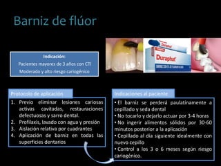 Barniz de flúor
Indicación:
Pacientes mayores de 3 años con CTI
Moderado y alto riesgo cariogénico
1. Previo eliminar lesiones cariosas
activas cavitadas, restauraciones
defectuosas y sarro dental.
2. Profilaxis, lavado con agua y presión
3. Aislación relativa por cuadrantes
4. Aplicación de barniz en todas las
superficies dentarios
Protocolo de aplicación
• El barniz se perderá paulatinamente a
cepillado y seda dental
• No tocarlo y dejarlo actuar por 3-4 horas
• No ingerir alimentos sólidos por 30-60
minutos posterior a la aplicación
• Cepillado al día siguiente idealmente con
nuevo cepillo
• Control a los 3 o 6 meses según riesgo
cariogénico.
Indicaciones al paciente
 
