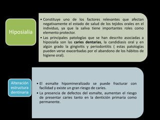 • Constituye uno de los factores relevantes que afectan
negativamente el estado de salud de los tejidos orales en el
individuo, ya que la saliva tiene importantes roles como
elemento protector.
• Las principales patologías que se han descrito asociadas a
hiposialia son las caries dentarias, la candidiasis oral y en
algún grado la gingivitis y periodontitis ( estas patologías
pueden verse exacerbadas por el abandono de los hábitos de
higiene oral).
Hiposialia
• El esmalte hipomineralizado se puede fracturar con
facilidad y existe un gran riesgo de caries.
• La presencia de defectos del esmalte, aumentan el riesgo
de presentar caries tanto en la dentición primaria como
permanente.
Alteración
estructura
dentinaria
 