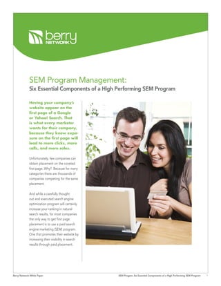 SEM Program Management:
             Six Essential Components of a High Performing SEM Program

             Having your company’s
             website appear on the
             first page of a Google
             or Yahoo! Search. That
             is what every marketer
             wants for their company,
             because they know expo-
             sure on the first page will
             lead to more clicks, more
             calls, and more sales.

             Unfortunately, few companies can
             obtain placement on the coveted
             first page. Why? Because for many
             categories there are thousands of
             companies competing for the same
             placement.

             And while a carefully thought
             out and executed search engine
             optimization program will certainly
             increase your ranking in natural
             search results, for most companies
             the only way to get first page
             placement is to use a paid search
             engine marketing (SEM) program.
             One that promotes their website by
             increasing their visibility in search
             results through paid placement.




Berry Network White Paper                            SEM Progam: Six Essential Components of a High Performing SEM Program   
 