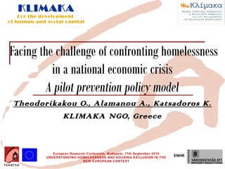 KLIMAKA
    For the development
of human and social capital




Facing the challenge of confronting homelessness
          in a national economic crisis
         A pilot prevention policy model
 Theodorikakou O., Alamanou A., Katsadoros K.
           KLIMAKA NGO, Greece



                European Research Conference, Budapest, 17th September 2010
             UNDERSTANDING HOMELESSNESS AND HOUSING EXCLUSION IN THE
                                                                              ENHR
                                NEW EUROPEAN CONTEXT
 