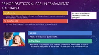 PRINCIPIOS ÉTICOS AL DAR UN TRATAMIENTO
ADECUADO
beneficencia
• Hacer el bien. Obrar en función del mayor beneficio posible para el paciente, procurar el
bienestar de la persona enferma
No maleficencia
• No hacer daño. Respetar la integridad física y psicológica de la vida humana
Justicia
• Dar a cada quien lo que necesita.
autonomía
• Dice que a las personas que estén en condiciones de deliberar acerca de
sus metas personales se les respete su capacidad de autodeterminación
Un tratamiento óptimo
debieran cumplir los 4
principios.
 