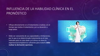 INFLUENCIA DE LA HABILIDAD CLÍNICA EN EL
PRONÓSTICO
• Influye directamente en el tratamiento a realizar, en el
tiempo que tarda el tratamiento y en su duración a
largo plazo.
• Debe ser consciente de sus capacidades y limitaciones,
por lo que si un determinado tratamiento es el más
indicado para un caso dado y el clínico no tiene la
experiencia/competencia suficiente para tratarlo debe
realizar la derivación oportuna.
 