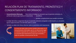 RELACIÓN PLAN DE TRATAMIENTO, PRONÓSTICO Y
CONSENTIMIENTO INFORMADO
• Consentimiento informado: Para iniciar el trabajo es necesario que el paciente entienda a la
perfección todo lo que implica el tratamiento beneficios
posibles complicaciones que pueden acontecer.
• Es deber del clínico asegurarse de que el paciente entiende a tal grado la información y su situación,
que es capaz de tomar una decisión sobre su salud.
• También es deber del clínico informar sobre el pronóstico del tratamiento.
La suma de todos estos puntos quedan plasmados en el
consentimiento informado, que es un documento legal
en donde el paciente da su aprobación y firma de que
es consiente del tratamiento al que será sometido y
todas las posibles consecuencias de ello.
 