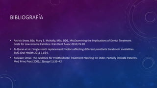 BIBLIOGRAFÍA
• Patrick Snow, BSc; Mary E. McNally, MSc, DDS, MA;Examining the Implications of Dental Treatment
Costs for Low-Income Families J Can Dent Assoc 2010;76:28
• Al-Quran et al.: Single-tooth replacement: factors affecting different prosthetic treatment modalities.
BMC Oral Health 2011 11:34.
• Ridwaan Omar, The Evidence for Prosthodontic Treatment Planning for Older, Partially Dentate Patients,
Med Princ Pract 2003;12(suppl 1):33–42
 