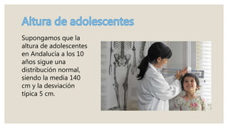 Supongamos que la
altura de adolescentes
en Andalucía a los 10
años sigue una
distribución normal,
siendo la media 140
cm y la desviación
típica 5 cm.
 