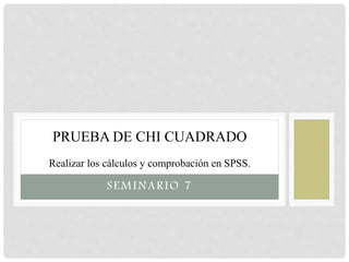 SEMINARIO 7
PRUEBA DE CHI CUADRADO
Realizar los cálculos y comprobación en SPSS.
 