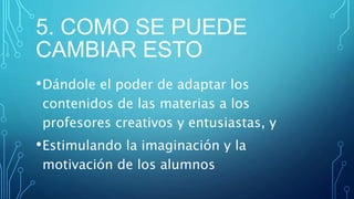 5. COMO SE PUEDE
CAMBIAR ESTO
•Dándole el poder de adaptar los
contenidos de las materias a los
profesores creativos y entusiastas, y
•Estimulando la imaginación y la
motivación de los alumnos
 