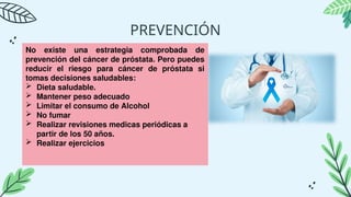 PREVENCIÓN
No existe una estrategia comprobada de
prevención del cáncer de próstata. Pero puedes
reducir el riesgo para cáncer de próstata si
tomas decisiones saludables:
 Dieta saludable.
 Mantener peso adecuado
 Limitar el consumo de Alcohol
 No fumar
 Realizar revisiones medicas periódicas a
partir de los 50 años.
 Realizar ejercicios
 