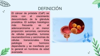 DEFINICIÓN
El cáncer de próstata (CaP) se
inicia con el crecimiento
descontrolado de la glándula
prostática. El subtipo histológico
más frecuente es el
adenocarcinoma y en menor
proporción: sarcomas, carcinoma
de células pequeñas, tumores
neuroendocrinos y carcinomas de
células transicionales. Esta
patología es hormono
dependiente y se manifiesta por
lo general en hombres de edad
avanzada.
 