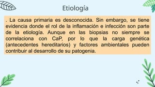 Etiología
. La causa primaria es desconocida. Sin embargo, se tiene
evidencia donde el rol de la inflamación e infección son parte
de la etiología. Aunque en las biopsias no siempre se
correlaciona con CaP, por lo que la carga genética
(antecedentes hereditarios) y factores ambientales pueden
contribuir al desarrollo de su patogenia.
 