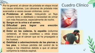 Cuadro Clínico
Por lo general, el cáncer de próstata en etapa inicial
no causa síntomas. Los cánceres de próstata más
avanzados a veces causan síntomas, como:
a) Problemas al orinar, incluyendo un flujo
urinario lento o debilitado o necesidad de orinar
con más frecuencia, especialmente de noche.
b) Sangre en la orina o el semen.
c) Dificultad para lograr una erección
(disfunción eréctil).
d) Dolor en las caderas, la espalda (columna
vertebral), el tórax (costillas) u otras áreas
debido a que el cáncer que se ha propagado a
los huesos.
e) Debilidad o adormecimiento de las piernas o
los pies, o incluso pérdida del control de la
vejiga o los intestinos debido a que el cáncer
comprime la médula espinal.
 