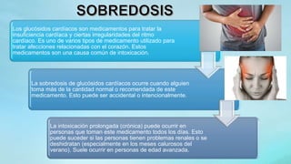 Los glucósidos cardíacos son medicamentos para tratar la
insuficiencia cardíaca y ciertas irregularidades del ritmo
cardíaco. Es uno de varios tipos de medicamento utilizado para
tratar afecciones relacionadas con el corazón. Estos
medicamentos son una causa común de intoxicación.
La sobredosis de glucósidos cardíacos ocurre cuando alguien
toma más de la cantidad normal o recomendada de este
medicamento. Esto puede ser accidental o intencionalmente.
La intoxicación prolongada (crónica) puede ocurrir en
personas que toman este medicamento todos los días. Esto
puede suceder si las personas tienen problemas renales o se
deshidratan (especialmente en los meses calurosos del
verano). Suele ocurrir en personas de edad avanzada.
 