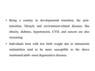 • Being a country in developmental transition, the post-
transition, lifestyle and environment-related diseases like
obesity, diabetes, hypertension, CVD, and cancers are also
increasing.
• Individuals born with low birth weight due to intrauterine
malnutrition tend to be more susceptible to the above
mentioned adult- onset degenerative diseases.
 