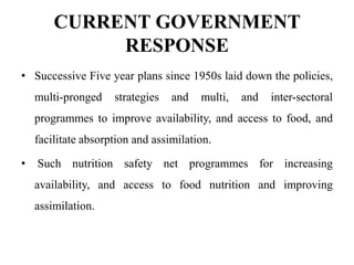 CURRENT GOVERNMENT
RESPONSE
• Successive Five year plans since 1950s laid down the policies,
multi-pronged strategies and multi, and inter-sectoral
programmes to improve availability, and access to food, and
facilitate absorption and assimilation.
• Such nutrition safety net programmes for increasing
availability, and access to food nutrition and improving
assimilation.
 