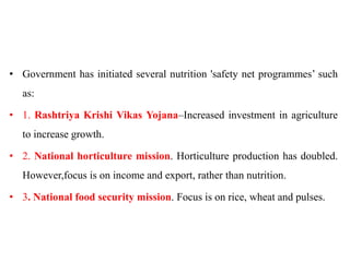 • Government has initiated several nutrition 'safety net programmes’ such
as:
• 1. Rashtriya Krishi Vikas Yojana–Increased investment in agriculture
to increase growth.
• 2. National horticulture mission. Horticulture production has doubled.
However,focus is on income and export, rather than nutrition.
• 3. National food security mission. Focus is on rice, wheat and pulses.
 