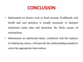 CONCLUSION
• Information on factors such as food security, livelihoods, and
health and care practices is usually necessary to interpret
nutritional status data and determine the likely causes of
malnutrition.
• Information on nutritional status, combined with the analysis
of underlying causes, will provide the understanding needed to
select the appropriate intervention.
 
