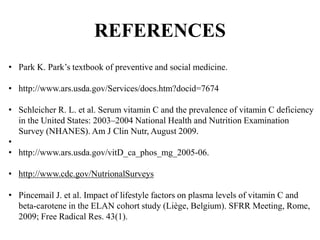 REFERENCES
• Park K. Park’s textbook of preventive and social medicine.
• http://www.ars.usda.gov/Services/docs.htm?docid=7674
• Schleicher R. L. et al. Serum vitamin C and the prevalence of vitamin C deficiency
in the United States: 2003–2004 National Health and Nutrition Examination
Survey (NHANES). Am J Clin Nutr, August 2009.
•
• http://www.ars.usda.gov/vitD_ca_phos_mg_2005-06.
• http://www.cdc.gov/NutrionalSurveys
• Pincemail J. et al. Impact of lifestyle factors on plasma levels of vitamin C and
beta-carotene in the ELAN cohort study (Liège, Belgium). SFRR Meeting, Rome,
2009; Free Radical Res. 43(1).
 
