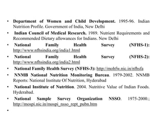 • Department of Women and Child Development. 1995-96. Indian
Nutrition Profile. Government of India, New Delhi
• Indian Council of Medical Research. 1989. Nutrient Requirements and
Recommended Dietary allowances for Indians. New Delhi
• National Family Health Survey (NFHS-1):
http://www.nfhsindia.org/india1.html
• National Family Health Survey (NFHS-2):
http://www.nfhsindia.org/india2.html
• National Family Health Survey (NFHS-3): http://mohfw.nic.in/nfhsfa
• NNMB National Nutrition Monitoring Bureau. 1979-2002. NNMB
Reports: National Institute Of Nutrition, Hyderabad
• National Institute of Nutrition. 2004. Nutritive Value of Indian Foods.
Hyderabad.
• National Sample Survey Organization NSSO. 1975-2000.;
http://mospi.nic.in/mospi_nsso_rept_pubn.htm
•
 