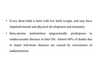 • Every third child is born with low birth weight, and may have
impaired mental and physical development and immunity.
• Intra-uterine malnutrition epigenetically predisposes to
cardiovascular diseases in later life. Almost 60% of deaths due
to major infectious diseases are caused by coexistence of
undernutrition.
 