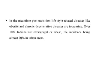 • In the meantime post-transition life-style related diseases like
obesity and chronic degenerative diseases are increasing. Over
10% Indians are overweight or obese, the incidence being
almost 20% in urban areas.
 