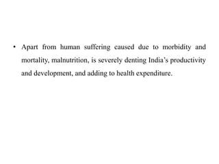 • Apart from human suffering caused due to morbidity and
mortality, malnutrition, is severely denting India’s productivity
and development, and adding to health expenditure.
 
