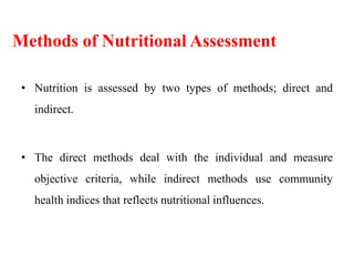 Methods of Nutritional Assessment
• Nutrition is assessed by two types of methods; direct and
indirect.
• The direct methods deal with the individual and measure
objective criteria, while indirect methods use community
health indices that reflects nutritional influences.
 