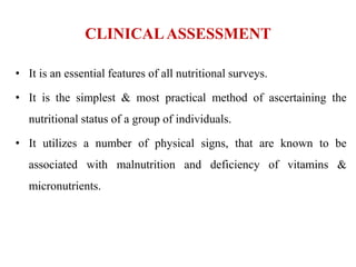 CLINICALASSESSMENT
• It is an essential features of all nutritional surveys.
• It is the simplest & most practical method of ascertaining the
nutritional status of a group of individuals.
• It utilizes a number of physical signs, that are known to be
associated with malnutrition and deficiency of vitamins &
micronutrients.
 