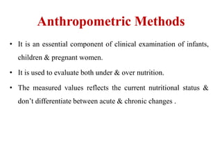 Anthropometric Methods
• It is an essential component of clinical examination of infants,
children & pregnant women.
• It is used to evaluate both under & over nutrition.
• The measured values reflects the current nutritional status &
don’t differentiate between acute & chronic changes .
 