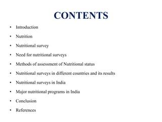 CONTENTS
• Introduction
• Nutrition
• Nutritional survey
• Need for nutritional surveys
• Methods of assessment of Nutritional status
• Nutritional surveys in different countries and its results
• Nutritional surveys in India
• Major nutritional programs in India
• Conclusion
• References
 