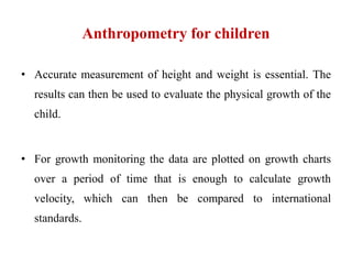 Anthropometry for children
• Accurate measurement of height and weight is essential. The
results can then be used to evaluate the physical growth of the
child.
• For growth monitoring the data are plotted on growth charts
over a period of time that is enough to calculate growth
velocity, which can then be compared to international
standards.
 