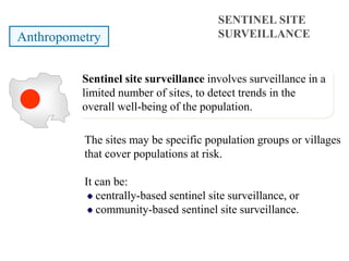 The sites may be specific population groups or villages
that cover populations at risk.
It can be:
centrally-based sentinel site surveillance, or
community-based sentinel site surveillance.
SENTINEL SITE
SURVEILLANCEAnthropometry
Sentinel site surveillance involves surveillance in a
limited number of sites, to detect trends in the
overall well-being of the population.
 