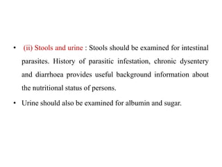 • (ii) Stools and urine : Stools should be examined for intestinal
parasites. History of parasitic infestation, chronic dysentery
and diarrhoea provides useful background information about
the nutritional status of persons.
• Urine should also be examined for albumin and sugar.
 
