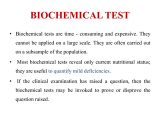 BIOCHEMICAL TEST
• Biochemical tests are time - consuming and expensive. They
cannot be applied on a large scale. They are often carried out
on a subsample of the population.
• Most biochemical tests reveal only current nutritional status;
they are useful to quantify mild deficiencies.
• If the clinical examination has raised a question, then the
biochemical tests may be invoked to prove or disprove the
question raised.
 