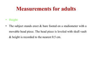 Measurements for adults
• Height:
• The subject stands erect & bare footed on a stadiometer with a
movable head piece. The head piece is leveled with skull vault
& height is recorded to the nearest 0.5 cm.
 