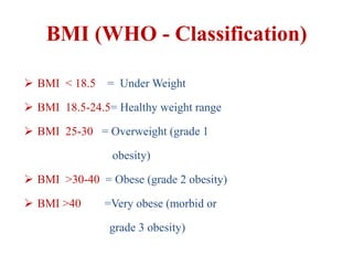 BMI (WHO - Classification)
 BMI < 18.5 = Under Weight
 BMI 18.5-24.5= Healthy weight range
 BMI 25-30 = Overweight (grade 1
obesity)
 BMI >30-40 = Obese (grade 2 obesity)
 BMI >40 =Very obese (morbid or
grade 3 obesity)
 
