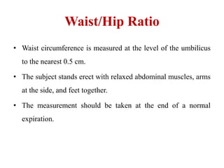 Waist/Hip Ratio
• Waist circumference is measured at the level of the umbilicus
to the nearest 0.5 cm.
• The subject stands erect with relaxed abdominal muscles, arms
at the side, and feet together.
• The measurement should be taken at the end of a normal
expiration.
 