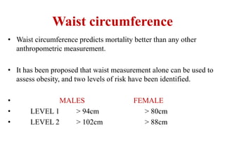 Waist circumference
• Waist circumference predicts mortality better than any other
anthropometric measurement.
• It has been proposed that waist measurement alone can be used to
assess obesity, and two levels of risk have been identified.
• MALES FEMALE
• LEVEL 1 > 94cm > 80cm
• LEVEL 2 > 102cm > 88cm
 