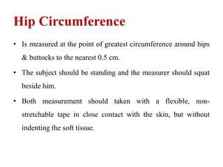 Hip Circumference
• Is measured at the point of greatest circumference around hips
& buttocks to the nearest 0.5 cm.
• The subject should be standing and the measurer should squat
beside him.
• Both measurement should taken with a flexible, non-
stretchable tape in close contact with the skin, but without
indenting the soft tissue.
 