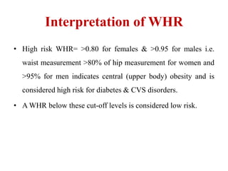 Interpretation of WHR
• High risk WHR= >0.80 for females & >0.95 for males i.e.
waist measurement >80% of hip measurement for women and
>95% for men indicates central (upper body) obesity and is
considered high risk for diabetes & CVS disorders.
• A WHR below these cut-off levels is considered low risk.
 