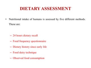 DIETARY ASSESSMENT
• Nutritional intake of humans is assessed by five different methods.
These are:
– 24 hours dietary recall
– Food frequency questionnaire
– Dietary history since early life
– Food dairy technique
– Observed food consumption
 