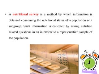 • A nutritional survey is a method by which information is
obtained concerning the nutritional status of a population or a
subgroup. Such information is collected by asking nutrition
related questions in an interview to a representative sample of
the population.
 