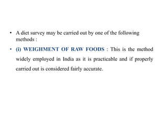 • A diet survey may be carried out by one of the following
methods :
• (i) WEIGHMENT OF RAW FOODS : This is the method
widely employed in India as it is practicable and if properly
carried out is considered fairly accurate.
 