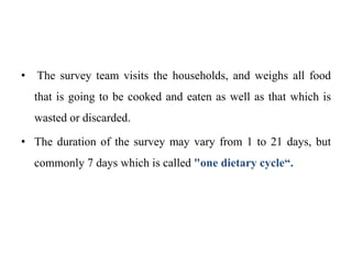 • The survey team visits the households, and weighs all food
that is going to be cooked and eaten as well as that which is
wasted or discarded.
• The duration of the survey may vary from 1 to 21 days, but
commonly 7 days which is called "one dietary cycle“.
 