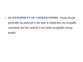 • (ii) WEIGHMENT OF COOKED FOODS : Foods should
preferably be analysed in the state in which they are normally
consumed, but this method is not easily acceptable among
people.
 