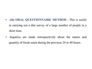 • (iii) ORAL QUESTIONNAIRE METHOD : This is useful
in carrying out a diet survey of a large number of people in a
short time.
• Inquiries are made retrospectively about the nature and
quantity of foods eaten during the previous 24 or 48 hours.
 