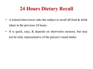 24 Hours Dietary Recall
• A trained interviewer asks the subject to recall all food & drink
taken in the previous 24 hours.
• It is quick, easy, & depends on short-term memory, but may
not be truly representative of the person’s usual intake.
 