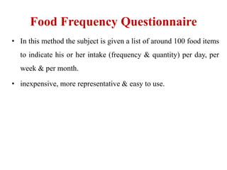 Food Frequency Questionnaire
• In this method the subject is given a list of around 100 food items
to indicate his or her intake (frequency & quantity) per day, per
week & per month.
• inexpensive, more representative & easy to use.
 