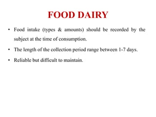 FOOD DAIRY
• Food intake (types & amounts) should be recorded by the
subject at the time of consumption.
• The length of the collection period range between 1-7 days.
• Reliable but difficult to maintain.
 