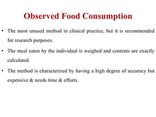 Observed Food Consumption
• The most unused method in clinical practice, but it is recommended
for research purposes.
• The meal eaten by the individual is weighed and contents are exactly
calculated.
• The method is characterized by having a high degree of accuracy but
expensive & needs time & efforts.
 